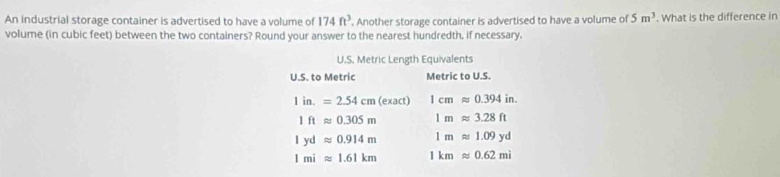 An industrial storage container is advertised to have a volume of 174ft^3. Another storage container is advertised to have a volume of 5m^3. What is the difference in 
volume (in cubic feet) between the two containers? Round your answer to the nearest hundredth, if necessary. 
U.S. Metric Length Equivalents 
U.S. to Metric Metric to U.S.
1in.=2.54cm(exact) 1cmapprox 0.394in.
1ftapprox 0.305m 1mapprox 3.28ft
1ydapprox 0.914m 1mapprox 1.09yd
1miapprox 1.61km 1kmapprox 0.62mi