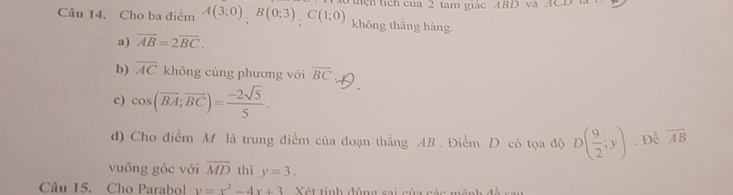 Cho ba điểm A(3;0); B(0;3); C(1;0) uệh tích của 2 tam giác ABD và ACD l
không thắng hàng.
a) overline AB=2overline BC.
b) overline AC không cùng phương với overline BC
c) cos (overline BA;overline BC)= (-2sqrt(5))/5 . 
d) Cho điểm M là trung điểm của đoạn thẳng AB. Điềm D có tọa độ D( 9/2 ;y). Để overline AB
vuông góc với overline MD thì y=3. 
Câu 15. Cho Parabol y=x^2-4x+3 Xét tính đúng sai của cáa mênh