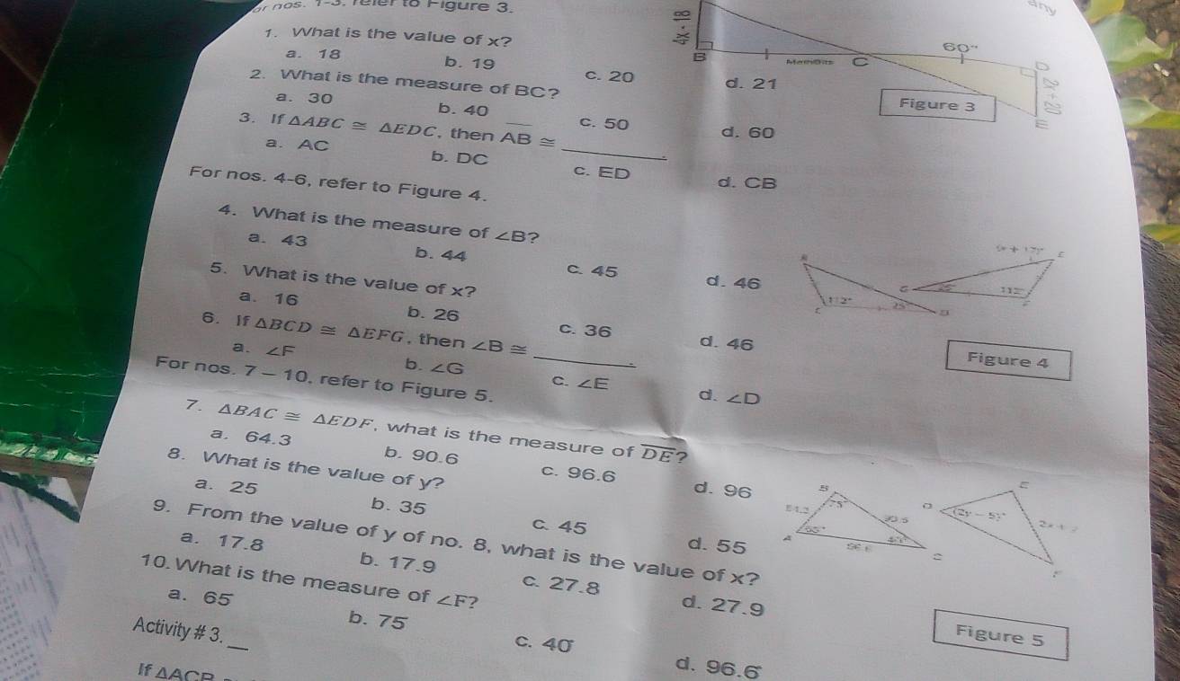 reler to Figure 3.
any
1. What is the value of x? Rferenecs C
60°
a. 18 b. 19
B
c. 20 d. 21
2. What is the measure of BC?
Figure 3
a. 30 b. 40 c. 50
3. If △ ABC≌ △ EDC , then AB≌ _
d. 60
a. AC b. DC_
c. ED d. CB
For nos. 4-6, refer to Figure 4.
4. What is the measure of ∠ B ?
a. 43 b. 44
c. 45 d. 46
5. What is the value of x?
a.16 b. 26 c.36
6. If △ BCD≌ △ EFG , then ∠ B≌
a. ∠ F
_d. 46 Figure 4
For nos. 7-10 , refer to Figure 5.
b. ∠ G C. ∠ E d. ∠ D
7. △ BAC≌ △ EDF , what is the measure of
a. 64.3
overline DE ?
b. 90.6 c. 96.6
8. What is the value of y?
a. 25 d. 96
b. 35
c 45 
9. From the value of y of no. 8, what is the value of x?
d. 55
a. 17.8 b. 17.9 c. 27.8
10.What is the measure of ∠ F ?
a. 65
d. 27.9 Figure 5
Activity # 3._
b. 75 c. 40
If △ ACB
d. 96.6