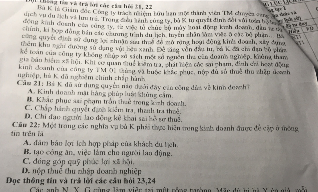 ộc thống tin và trả lời các câu hỏi 21, 22
GLUCLCH
ng lực 2
Bà K là Giám đốc Công ty trách nhiệm hữu hạn một thành viên TM chuyên cung cần thức và
dịch vụ du lịch và lưu trú. Trong điều hành công ty, bà K tự quyết định đối với toàn bộ hoay lịch sử
9 độ tư duy
động kinh doanh của công ty, từ việc tổ chức bộ máy hoạt động kinh doanh, đầu tư tải Hiều VD
chính, kí hợp đồng bán các chương trình du lịch, tuyển nhân làm việc ở các bộ phận... Bà NTI
cũng quyết định sử dụng lợi nhuận sau thuế để mở rộng hoạt động kinh doanh, xây dựng VTI
thêm khu nghỉ dưỡng sử dụng vật liệu xanh. Để tăng vốn đầu tư, bà K đã chi đạo bộ phận
kế toán của công ty không nhập số sách một số nguồn thu của doanh nghiệp, không tham
gia bảo hiểm xã hội. Khi cơ quan thuế kiểm tra, phát hiện các sai phạm, đình chỉ hoạt động
kinh doanh của công ty TM 01 tháng và buộc khác phục, nộp đủ số thuế thu nhập doanh
nghiệp, bà K đã nghiêm chính chấp hành.
Câu 21: Bà K đã sử dụng quyền nào dưới đây của công dân về kinh doanh?
A. Kinh doanh mặt hàng pháp luật không cấm.
B. Khắc phục sai phạm trốn thuế trong kinh doanh.
C. Chấp hành quyết định kiểm tra, thanh tra thuế.
D. Chỉ đạo người lao động kê khai sai hồ sơ thuế.
Câu 22: Một trong các nghĩa vụ bà K phải thực hiện trong kinh doanh được đề cập ở thông
tin trên là
A. đảm bảo lợi ích hợp pháp của khách du lịch.
B. tạo công ăn, việc làm cho người lao động.
C. đóng góp quỹ phúc lợi xã hội.
D. nộp thuế thu nhập doanh nghiệp
Đọc thông tin và trả lời các câu hỏi 23,24
Các anh N. X. G cùng làm việc tại một công trường Mặc dù bị bà Y én giá, mỗi