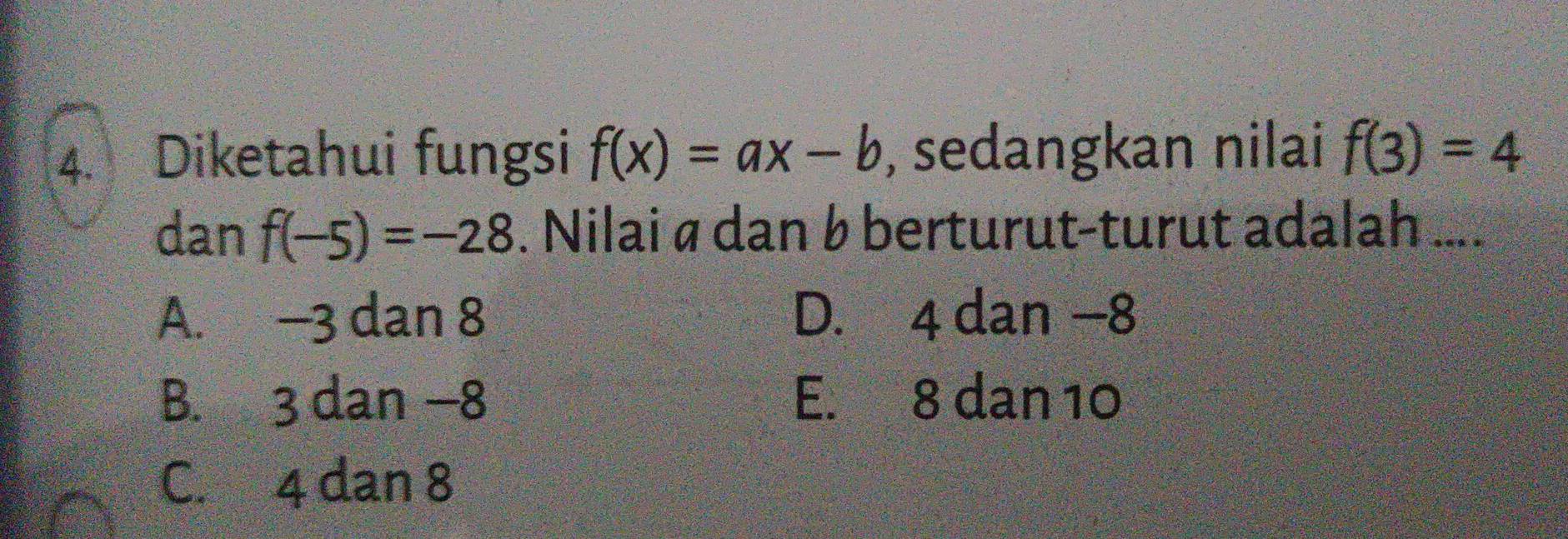 Diketahui fungsi f(x)=ax-b , sedangkan nilai f(3)=4
dan f(-5)=-28. Nilai ø dan b berturut-turut adalah ....
A. -3 dan 8 D. 4 dan −8
B. 3 dan −8 E. 8 dan 10
C. 4 dan 8