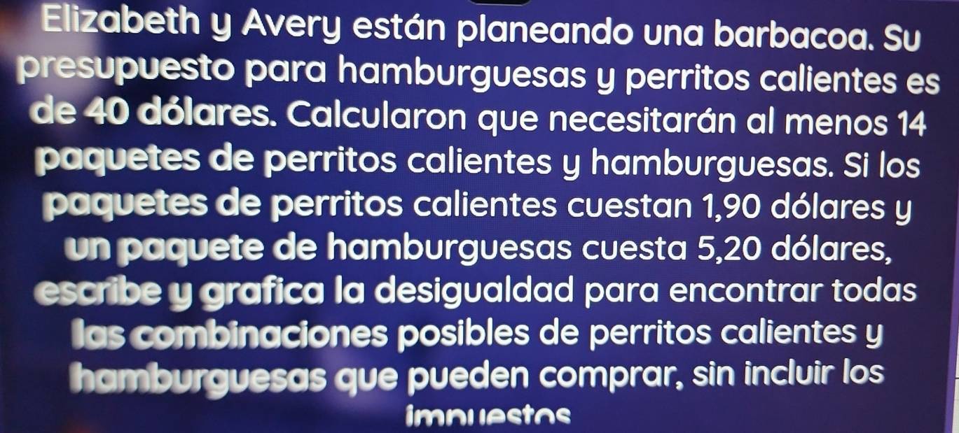 Elizabeth y Avery están planeando una barbacoa. Su 
presupuesto para hamburguesas y perritos calientes es 
de 40 dólares. Calcularon que necesitarán al menos 14
paquetes de perritos calientes y hamburguesas. Si los 
paquetes de perritos calientes cuestan 1,90 dólares y
un paquete de hamburguesas cuesta 5,20 dólares, 
escribe y grafica la desigualdad para encontrar todas 
las combinaciones posibles de perritos calientes y 
hamburguesas que pueden comprar, sin incluir los 
imnuestos