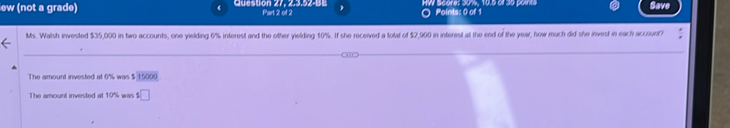 iew (not a grade) Question 27, 2.3.52-BE Part 2 of 2 HW Score; 30%, 10.5 of 30 pains Save 
Points: 0 of 1 
Ms. Walsh invested $35,000 in two accounts, one yielding 6% interest and the other yielding 10%. If she received a total of $2,900 in interest at the end of the year, how much did she invest in each account? 
The amount invested at 6% was $ 15000
The amount invested at 10% was $□