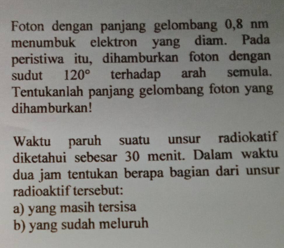 Foton dengan panjang gelombang 0,8 nm
menumbuk elektron yang diam. Pada
peristiwa itu, dihamburkan foton dengan
sudut 120° terhadap arah semula.
Tentukanlah panjang gelombang foton yang
dihamburkan!
Waktu paruh suatu unsur radiokatif
diketahui sebesar 30 menit. Dalam waktu
dua jam tentukan berapa bagian dari unsur
radioaktif tersebut:
a) yang masih tersisa
b) yang sudah meluruh