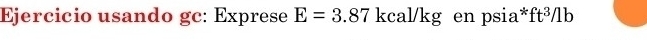 Ejercicio usando gc: Exprese E=3.87 kcal/kg en psia*: ft^3/1b