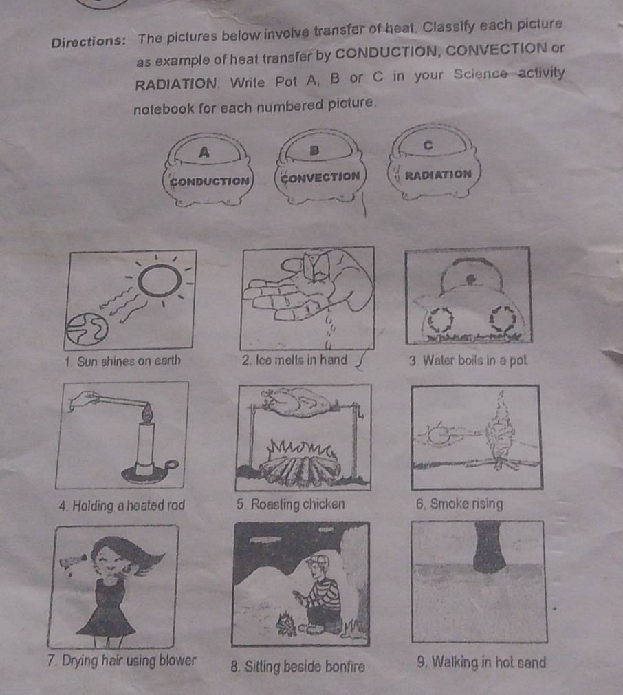 Directions: The pictures below involve transfer of heat, Classify each picture 
as example of heat transfer by CONDUCTION, CONVECTION or 
RADIATION. Write Pot A, B or C in your Science activity 
notebook for each numbered picture. 
A 
C 
CONDUCTION CONVECTION RADIATION 
1. Sun shines on earth 3. Water boils in a pot 
4. Holding a heated rod 5. Roasling chicken 6. Smoke rising 
7. Drying hair using blower 8. Sitting beside bonfire 9. Walking in hot sand