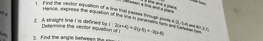 usian form 
à line and a plane 
between a line and a plane 
1. Find the vector equation of a line that passes through points 
ct of 
Hence, express the equation of the line in parametric form and Cartesian form 
2. A straight line I is defined by l:2(x+4)=-2(y-5)=-3(z-6) A(2,-3,4) and B(1,2,7). 
Determine the vector equation of l
ively. 3. Find the angle between the st