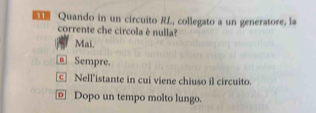 Quando in un circuito RL, collegato a un generatore, la
corrente che circola è nulla?
Mai.
Sempre.
c Nell’istante in cui viene chiuso il circuito.
D Dopo un tempo molto lungo.