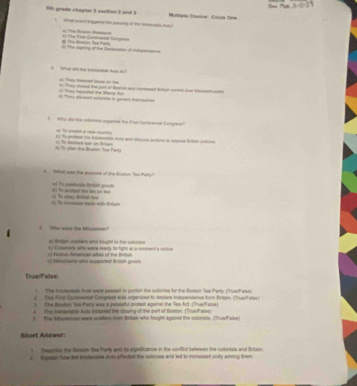 9th grade chapter 5 section 2 and 3 Multiplo Choice: Circle One
1. What exant trippered the passing of the Intoleraillis Acts?
v3 The Bosian Massacre
o) The First Ciantnental Congress
i The Boston Taa Pady
d) The signing of the Dectaration of Indeperidence
2. Wust did the Intolerable Acts do?
a) They lwered takes on toa
b) They closed the part of Boston and increased British control over Massachusslts
=) They repeslad the Stamp Act
d) They allowed coloniats to govern themselves
3 Why did the colonists organize the First Continental Congress?
a) To create a new country
b) To peslest the Intolerable Acts and discuss actions to oppose Brilish policies
c) To declare war on Brilain
d) To plan the Boston Tea Party
4. What was the purpose of the Boston Tea Party?
# To celebrate British goods
b) To proest the tax on lea

d) To incréase trade wth Britain
S. Who were the Minulsmen?
a) Brtish spjdiers who fought in the colonies
b) Ciolonists who were ready to fight at a moment's notice
alve American allies of the rs
() Merchants who supported British goods
True/False:
1. The Intolerabile Ants were passed to punish the colonies for the Boston Tea Party. (True/False)
2 The Firsz Continental Congress was organized to declare independence from Britain. (True/False)
3. The Boston Tea Party was a peaceful protest against the Tea Act. (True/False)
4. The Intolerable Acts included the closing of the port of Boston. (True/False)
5 The Minumen were anidiers from Britain who fought against the colonists. (True/False)
Short Answer:
1 Descrice the Boston Tea Party and its significance in the conflict between the colonists and Britain.
2. Explain how the Intolerable Asts affected the colonies and led to increased unity among them.