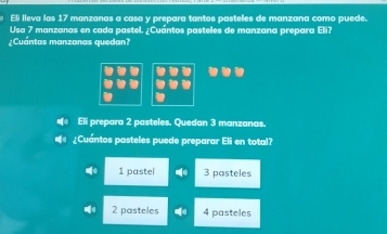 Eli lleva las 17 manzanas a casa y prepara tantos pasteles de manzana como puede.
Usa 7 manzanas en cada pastel. ¿Cuántos pasteles de manzana prepara Eli?
¿Cuántas manzanas quedan?
Eli prepara 2 pasteles. Quedan 3 manzanas.
¿Cuántos pasteles puede preparar Eli en total?
1 pastel 3 pasteles
2 pasteles 4 pasteles