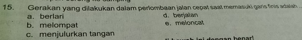 Gerakan yang dilakukan dalam perlombaan jalan cepat saat memasuki garis finis adalah .
a. berlari d. berjalan
b. melompat e. meloncat
c. menjulurkan tangan