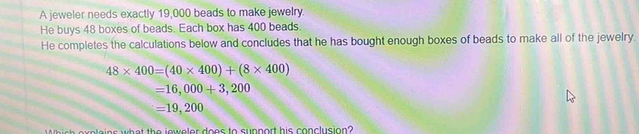 A jeweler needs exactly 19,000 beads to make jewelry. 
He buys 48 boxes of beads. Each box has 400 beads. 
He completes the calculations below and concludes that he has bought enough boxes of beads to make all of the jewelry.
48* 400=(40* 400)+(8* 400)
=16,000+3,200
=19,200
Which explains what the jeweler does to support his conclusion?