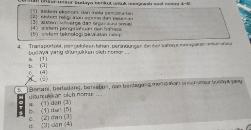 at unsur-unsur budaya berikut untuk menjawab soal nomor 4-6!
(1) sistem ekonomi dan mata pencaharian
(2) sistem religi atau agama dan kesenian
(3) sistem keluarga dan organisasi sosial
(4) sistem pengetahuan dan bahasa
(5) sistem teknologi peralatan hidup
4. Transportasi, pengelolaan lahan, perlindungan diri dari bahaya merupakan unsur-unsur
budaya yang ditunjukkan oleh nomor ....
a. (1)
b. (3)
c (4)
d(5)
5. Bertani, berladang, berkebun, dan berdagang merupakan unsur-unsur budaya yang
H ditunjukkan oleh nomor ....
0 a. (1) dan (3)
T b. (1) dan (5)
s
c. (2) dan (3)
d. (3) dan (4)