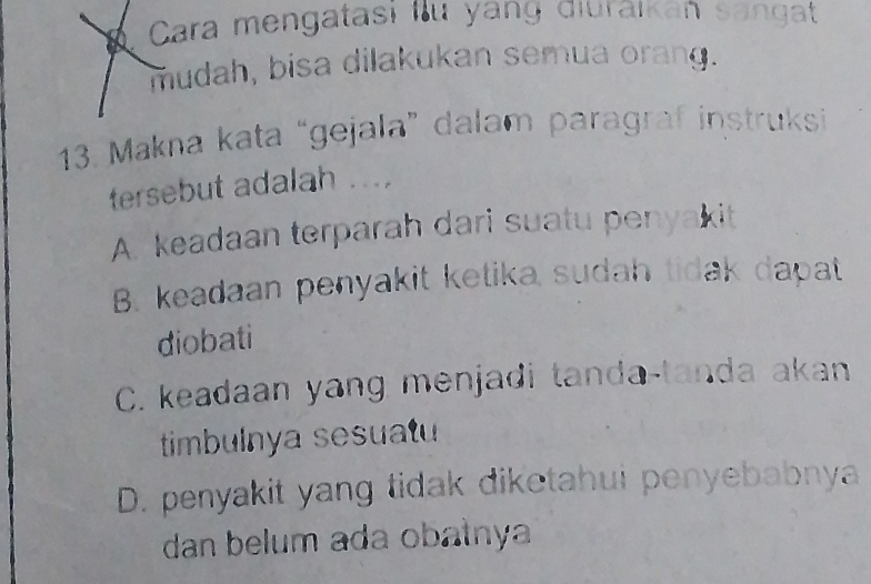 Cara mengatası lu yang diurāikan sangat
mudah, bisa dilakukan semua orang.
13. Makna kata “gejala” dalam paragraf instruksi
tersebut adalah ...
A. keadaan terparah dari suatu penyakit
B. keadaan penyakit ketika sudah tidak dapat
diobati
C. keadaan yang menjadi tanda-tanda akan
timbulnya sesuatu
D. penyakit yang tidak diketahui penyebabnya
dan belum ada obałnya