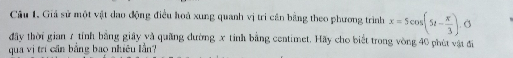 Giả sử một vật dao động điều hoà xung quanh vị trí cân bằng theo phương trình x=5cos (5t- π /3 ). Ở 
đây thời gian 7 tính bằng giây và quãng đường x tính bằng centimet. Hãy cho biết trong vòng 40 phút vật đi 
qua vị trí cần bằng bao nhiêu lần?