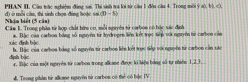 PHAN II. Câu trăc nghiệm đúng sai. Thi sinh tra lời từ câu 1 đên câu 4. Trong môi ý a), b), c), 
d) ở mỗi câu, thỉ sinh chọn đúng hoặc sai.(t)-S)
Nhận biết (5 câu) 
Câu 1. Trong phân tử hợp chất hữu cơ, mỗi nguyên tử carbon có bậc xác định 
a. Bậc của carbon bằng số nguyên tử hydrogen liên kết trực tiếp với nguyên tử carbon cần
xác định bậc. 
b. Bậc của carbon bằng số nguyên tử carbon liên kết trực tiếp với nguyên tử carbon cần xác 
định bậc. 
c. Bậc của một nguyên tử carbon trong alkane được ki hiệu bằng số tự nhiên: 1, 2, 3,... 
d. Trong phân tử alkane nguyên tử carbon có thể có bậc IV.