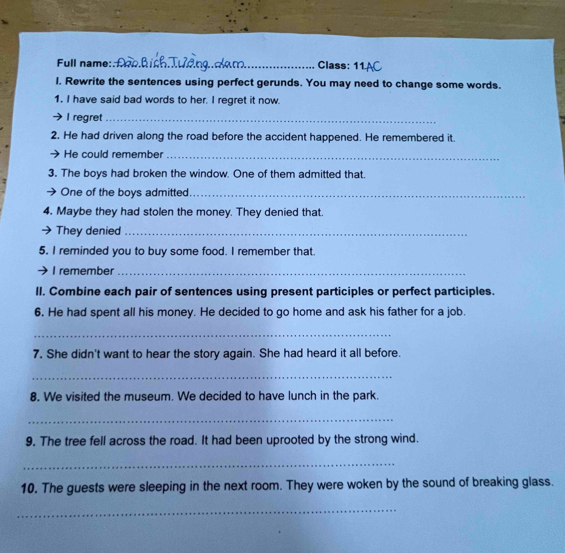 Full name: _Class: 11 
I. Rewrite the sentences using perfect gerunds. You may need to change some words. 
1. I have said bad words to her. I regret it now. 
I regret_ 
2. He had driven along the road before the accident happened. He remembered it. 
He could remember_ 
3. The boys had broken the window. One of them admitted that. 
One of the boys admitted_ 
4. Maybe they had stolen the money. They denied that. 
They denied_ 
5. I reminded you to buy some food. I remember that. 
I remember_ 
II. Combine each pair of sentences using present participles or perfect participles. 
6. He had spent all his money. He decided to go home and ask his father for a job. 
_ 
7. She didn't want to hear the story again. She had heard it all before. 
_ 
8. We visited the museum. We decided to have lunch in the park. 
_ 
9. The tree fell across the road. It had been uprooted by the strong wind. 
_ 
10. The guests were sleeping in the next room. They were woken by the sound of breaking glass. 
_