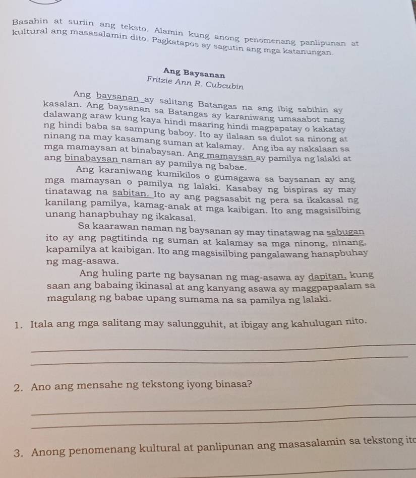 Basahin at suriin ang teksto. Alamin kung anong penomenang panlipunan at
kultural ang masasalamin dito. Pagkatapos ay sagutin ang mga katanungan.
Ang Baysanan
Fritzie Ann R. Cubcubin
Ang baysanan ay salitang Batangas na ang ibig sabihin ay
kasalan. Ang baysanan sa Batangas ay karaniwang umaaabot nang
dalawang araw kung kaya hindi maaring hindi magpapatay o kakatay
ng hindi baba sa sampung baboy. Ito ay ilalaan sa dulot sa ninong at
ninang na may kasamang suman at kalamay. Ang iba ay nakalaan sa
mga mamaysan at binabaysan. Ang mamaysan ay pamilya ng lalaki at
ang binabaysan naman ay pamilya ng babae.
Ang karaniwang kumikilos o gumagawa sa baysanan ay ang
mga mamaysan o pamilya ng lalaki. Kasabay ng bispiras ay may
tinatawag na sabitan. Ito ay ang pagsasabit ng pera sa ikakasal ng
kanilang pamilya, kamag-anak at mga kaibigan. Ito ang magsisilbing
unang hanapbuhay ng ikakasal.
Sa kaarawan naman ng baysanan ay may tinatawag na sabugan
ito ay ang pagtitinda ng suman at kalamay sa mga ninong, ninang,
kapamilya at kaibigan. Ito ang magsisilbing pangalawang hanapbuhay
ng mag-asawa.
Ang huling parte ng baysanan ng mag-asawa ay dapitan, kung
saan ang babaing ikinasal at ang kanyang asawa ay maggpapaalam sa
magulang ng babae upang sumama na sa pamilya ng lalaki.
1. Itala ang mga salitang may salungguhit, at ibigay ang kahulugan nito.
_
_
2. Ano ang mensahe ng tekstong iyong binasa?
_
_
3. Anong penomenang kultural at panlipunan ang masasalamin sa tekstong ito
_