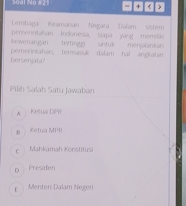 Soal No #21
- 4 < >
Lembaga Keamanan Negara Dalam sistem
pemerintahan Indonesia, siapa yang memiliki
kewenangan tertinggi untuk menjalankan
pemerintahan, termasuk dalam hal angkatan
bersenjata?
Pilih Salah Satu Jawaban
A Ketua DPR
B Ketua MPR
c Mahkamah Konstitusi
D Presiden
E Menteri Dalam Negeri