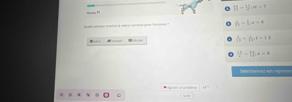 a  85/25 = 17/et ; et=7
Niveau 11
Quelle solution montre la valeur correcte pour l'inconnu ?
 x/20 = 2/5 ; x=8
Oindice Exemple [Calculer  7/12 = t/25 ; t=13
a  12/x = 24/14 ; x=9
Sélectionnez os répons 
* Signaler un problème a^(101)
Sortir