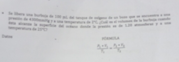 Se líbera una burbuja de 100 mi del tanque de oxígeno de un busa que se encuentra a uma 
presión de 4300mmHg y a una temperatura de 2°C a u es el volumen de la burbuja cuando 
esta alcanza la superficie del océano donde la presión es de 1.20 atmosferas y a una 
temperatura de 25°C? 
Datos 
FóRNULA
frac P_1* V_1T_1=frac P_2* V_3T_3