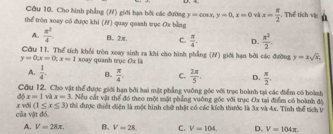 Cho hình phẳng (H) giới hạn bởi các đường y=cos x, y=0, x=0 và x= π /2 . Thể tích vật
thể tròn xoay có được khi (H) quay quanh trục Ox bằng
A.  π^2/4 .
B. 2π.  π /4 .  π^2/2 . 
C.
D.
Câu 11. Thể tích khối tròn xoay sinh ra khi cho hình phẳng (H) giới hạn bởi các đường y=xsqrt(x);
y=0; x=0; x=1 xoay quanh trục Ox là
A.  1/4 .  π /4 . 
B.
C.  2π /5 . D.  π /2 . 
Câu 12. Cho vật thể được giới hạn bởi hai mặt phẳng vuông góc với trục hoành tại các điểm có hoành
độ x=1 và x=3. Nếu cắt vật thể đó theo một mặt phẳng vuông góc với trục Ox tại điểm có hoành độ
x với (1≤ x≤ 3) thì được thiết diện là một hình chữ nhật có các kích thước là 3x và 4x. Tính thể tích V
của vật đó.
A. V=28π. B. V=28. C. V=104. D. V=104π.