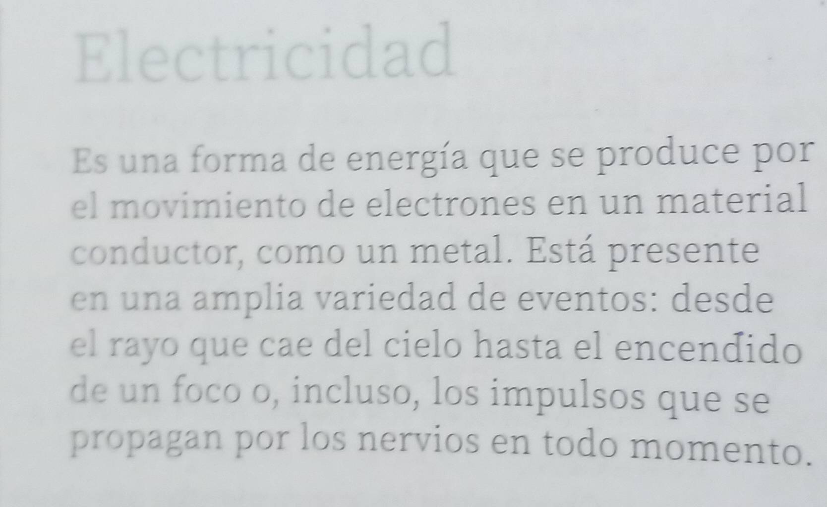 Electricidad 
Es una forma de energía que se produce por 
el movimiento de electrones en un material 
conductor, como un metal. Está presente 
en una amplia variedad de eventos: desde 
el rayo que cae del cielo hasta el encendido 
de un foco o, incluso, los impulsos que se 
propagan por los nervios en todo momento.