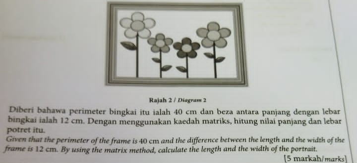 Rajah 2 / Diagram 2 
Diberi bahawa perimeter bingkai itu ialah 40 cm dan beza antara panjang dengan lebar 
bingkai ialah 12 cm. Dengan menggunakan kaedah matriks, hitung nilai panjang dan lebar 
potret itu. 
Given that the perimeter of the frame is 40 cm and the difference between the length and the width of the 
frame is 12 cm. By using the matrix method, calculate the length and the width of the portrait. 
[5 markah/marks]