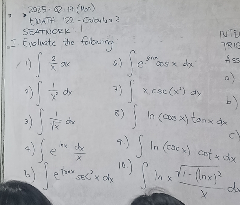 2025-02-17( Mon ) 
g 
EMATHI 122 - Calculus2 
SEATWORKI 
INTE 
1. Evaluate the following 
TRO 
(1) ∈t  2/x dx ( ) ∈t e^(sin x)cos xdx Ass 
2 ) ∈t  1/x^2 dx ? ) ∈t xcsc (x^2)dx
a) 
b) 
3 ∈t  1/sqrt(x) dx
8) ∈t ln (cos x)tan xdx
4. ∈t e^(ln x) dx/x  9. ) c)
∈t ln (csc x)cot xdx
6 ) ∈t e^(tan x)sec^2xdx 10.
∈t ln * frac sqrt(1-(ln x)^2)xdx