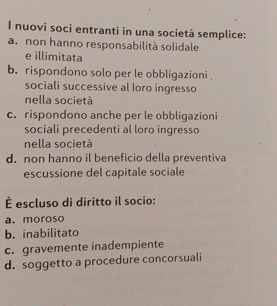 nuovi soci entranti in una società semplice:
a. non hanno responsabilità solidale
e illimitata
b. rispondono solo per le obbligazioni 
sociali successive al loro ingresso
nella società
c. rispondono anche per le obbligazioni
sociali precedenti al loro ingresso
nella società
d. non hanno il beneficio della preventiva
escussione del capitale sociale
É escluso di diritto il socio:
a. moroso
b. inabilitato
c. gravemente inadempiente
d. soggetto a procedure concorsuali