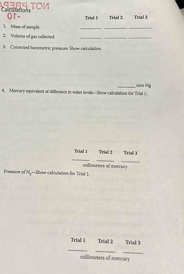 Calculations 
Trial 1 Trial 2 Trial 3 
1. Mass of sample 
_ 
__ 
2. Volume of gas collected 
__ 
_ 
3. Corrected barometric pressure: Show calculation. 
_ mm Hg
4. Mercury equivalent of difference in water levels—Show calculation for Trial 1. 
Trial 1 Trial 2 Trial 3 
_ 
_ 
_
millimeters of mercury 
Pressure of H_2 —Show calculation for Trial 1. 
Trial 1 Trial 2 Trial 3 
_ 
_ 
_
millimeters of mercury