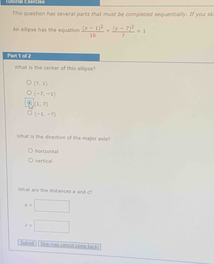 Tutorial Exercise
This question has several parts that must be completed sequentially. If you sk
An ellipse has the equation frac (x-1)^216+frac (y-7)^27=1
Part 1 of 2
What is the center of this ellipse?
(7,1)
(-7,-1)
(1,7)
(-1,-7)
What is the direction of the major axis?
horizontal
vertical
What are the distances a and c?
a=□
c=□
Submit Skip (you cannot come back)