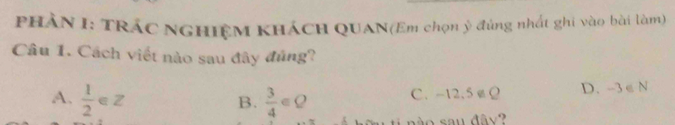 PHẢN I: TRÁC NGHIỆM KHÁCH QUAN(Em chọn ý đúng nhất ghi vào bài làm)
Câu 1. Cách viết nào sau đây đủng?
A.  1/2 ∈ Z  3/4 ∈ Q C. -12.5Ω D. -3 ∈ N
B.
d o sau đâ y ?