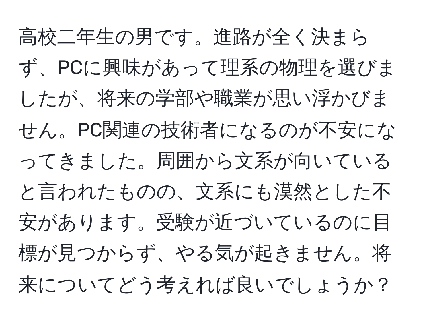 高校二年生の男です。進路が全く決まらず、PCに興味があって理系の物理を選びましたが、将来の学部や職業が思い浮かびません。PC関連の技術者になるのが不安になってきました。周囲から文系が向いていると言われたものの、文系にも漠然とした不安があります。受験が近づいているのに目標が見つからず、やる気が起きません。将来についてどう考えれば良いでしょうか？