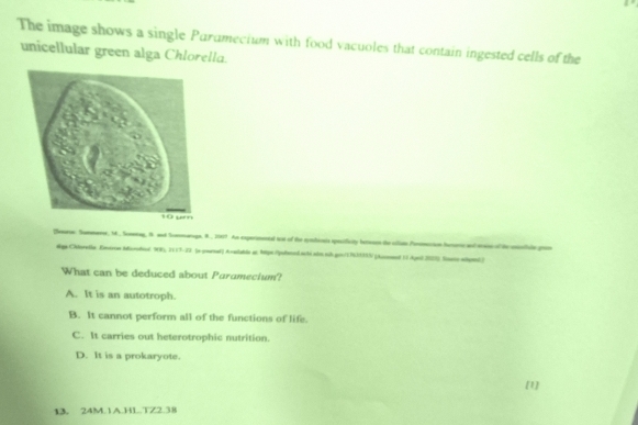 The image shows a single Parumecium with food vacuoles that contain ingested cells of the
unicellular green alga Chlorella.
Teare Summeme, M., Semeeag, 8 and Smemaruge R., 19819 An cxperimentd tt of the syshicals specificity berson te cllan Pormcion huorc and mass of te eotiule gron
dga Cklorelle Entron Morodiol WWs, 2119-29 (e pearsel) Aralatde at hipe/fened sté.als nib gon/176399N (Ausen 13 Agel 2025) Sasso mpanl)
What can be deduced about Paramecium?
A. It is an autotroph.
B. It cannot perform all of the functions of life.
C. It carries out heterotrophic nutrition.
D. It is a prokaryote.
[1]
13. 24M.1A.HL.TZ2.38