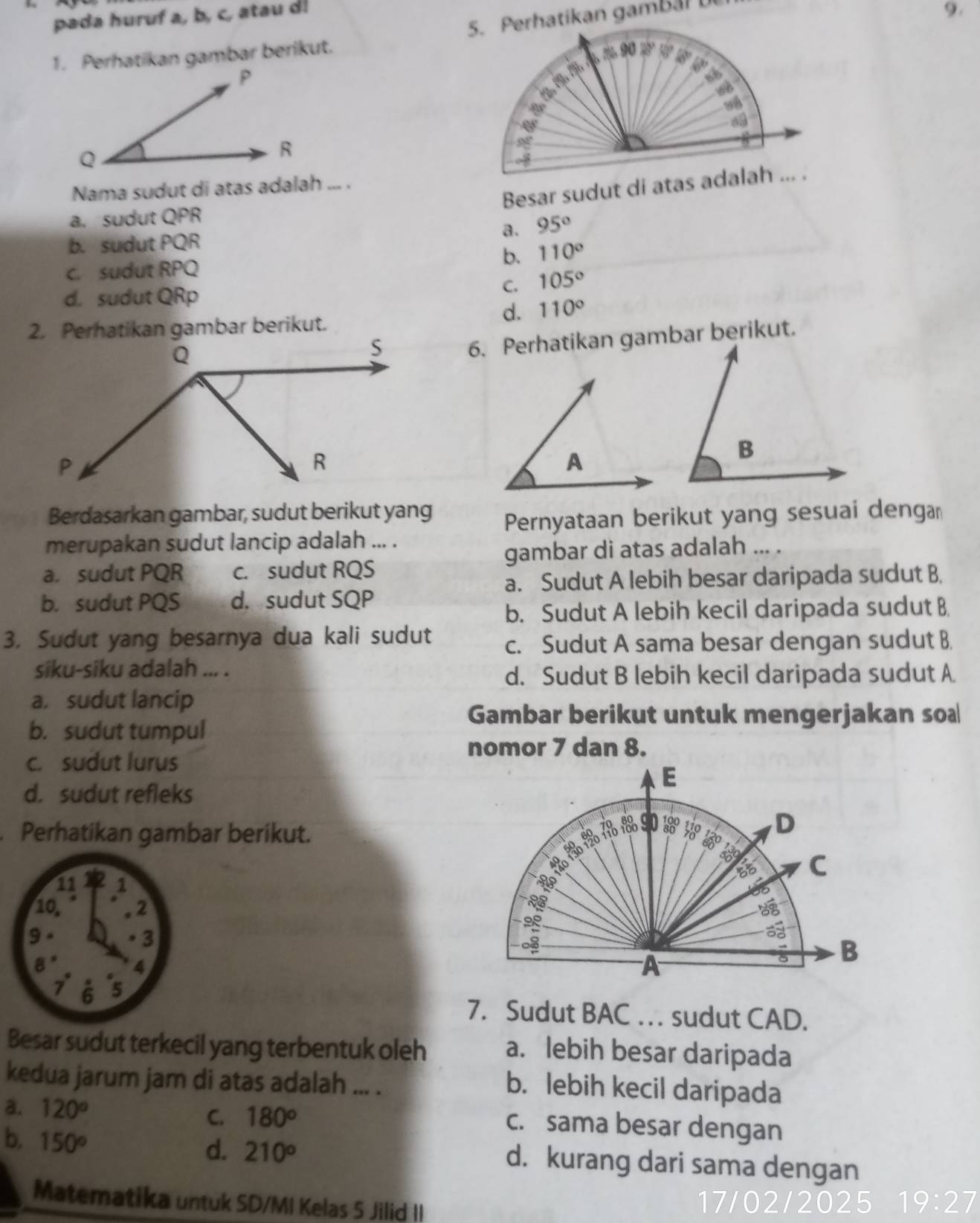 pada huruf a, b, c, atau d!
9.
1. Perhatikan gambar berikut.
Nama sudut di atas adalah ... .
a. sudut QPR
a. 95°
b. sudut PQR
c. sudut RPQ
b. 110°
C. 105°
d. sudut QRp
d. 110°
2. Perhatikan gambar berikut.
6. Perhatikan gambar berikut.
Berdasarkan gambar, sudut berikut yang Pernyataan berikut yang sesuai denga
merupakan sudut lancip adalah ... .
gambar di atas adalah ... .
a. sudut PQR c. sudut RQS
a. Sudut A lebih besar daripada sudut B.
b. sudut PQS d. sudut SQP
b. Sudut A lebih kecil daripada sudut B
3. Sudut yang besarnya dua kali sudut c. Sudut A sama besar dengan sudut B
siku-siku adalah ... .
d. Sudut B lebih kecil daripada sudut A
a. sudut lancip
Gambar berikut untuk mengerjakan so
b. sudut tumpul
nomor 7 dan 8.
c. sudut lurus
E
d. sudut refleks
Perhatikan gambar berikut.
90
D
Bo C
68
35

A
B
7. Sudut BAC . . . sudut CAD.
Besar sudut terkecil yang terbentuk oleh
a. lebih besar daripada
kedua jarum jam di atas adalah ... .
b. lebih kecil daripada
C.
a. 120° 180^o c. sama besar dengan
d. 210°
b. 150° d. kurang dari sama dengan
Matematika untuk SD/MI Kelas 5 Jilid II 17/02/2025 19:27