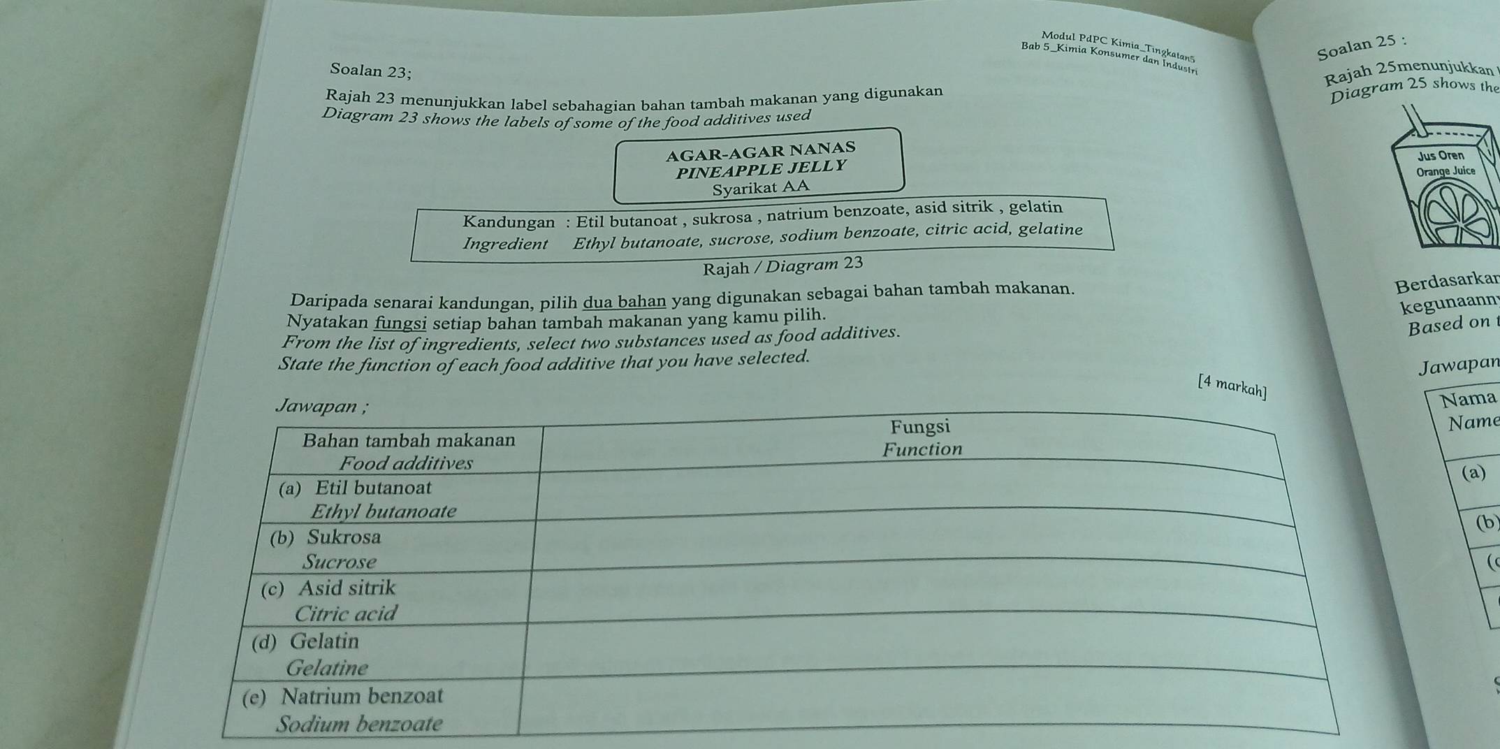 Soalan 25 : 
Soalan 23; 
Rajah 23 menunjukkan label sebahagian bahan tambah makanan yang digunakan Rajah 25menunjukkan 
Diagram 25 shows the 
Diagram 23 shows the labels of some of the food additives used 
AGAR-AGAR NANAS 
PINEAPPLE JELLY 
Syarikat AA 
Kandungan : Etil butanoat , sukrosa , natrium benzoate, asid sitrik , gelatin 
Ingredient Ethyl butanoate, sucrose, sodium benzoate, citric acid, gelatine 
Rajah / Diagram 23 
Daripada senarai kandungan, pilih dua bahan yang digunakan sebagai bahan tambah makanan. 
Berdasarkar 
kegunaann 
Nyatakan fungsi setiap bahan tambah makanan yang kamu pilih. 
From the list of ingredients, select two substances used as food additives. 
Based on 
State the function of each food additive that you have selected. 
Jawapan 
[4 markah] 
Nama 
Name 
(a) 
(b 
(