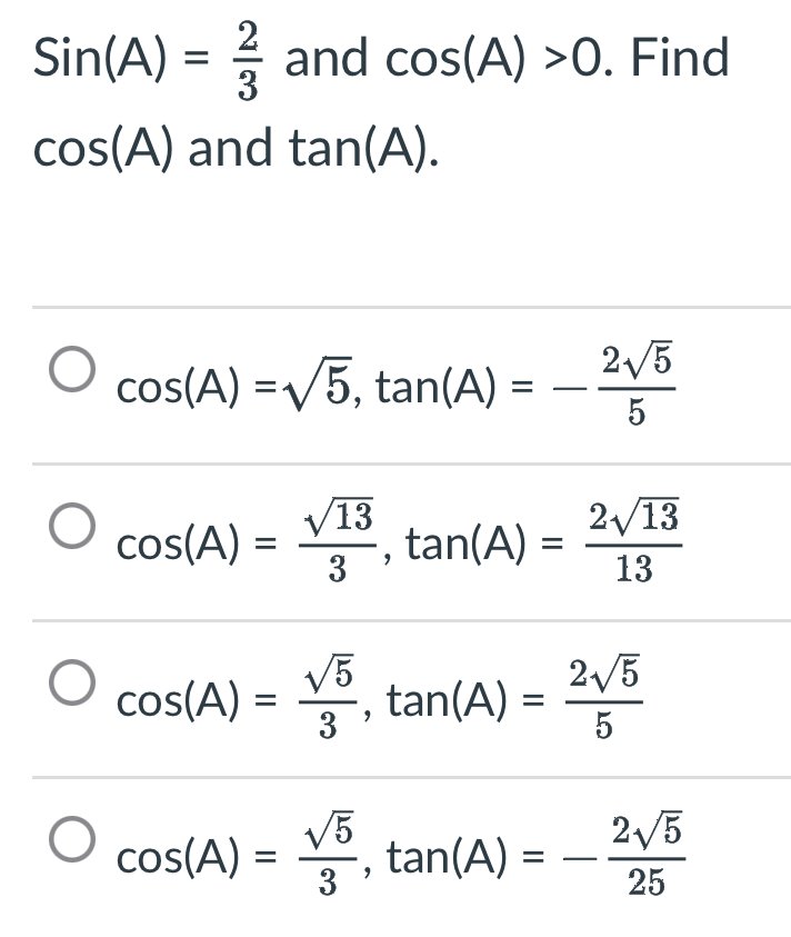 Sin(A)= 2/3  and cos (A)>0. Find
cos (A) and tan (A).
cos (A)=sqrt(5), tan (A)=- 2sqrt(5)/5 
cos (A)= sqrt(13)/3 , tan (A)= 2sqrt(13)/13 
cos (A)= sqrt(5)/3 , tan (A)= 2sqrt(5)/5 
cos (A)= sqrt(5)/3 , tan (A)=- 2sqrt(5)/25 