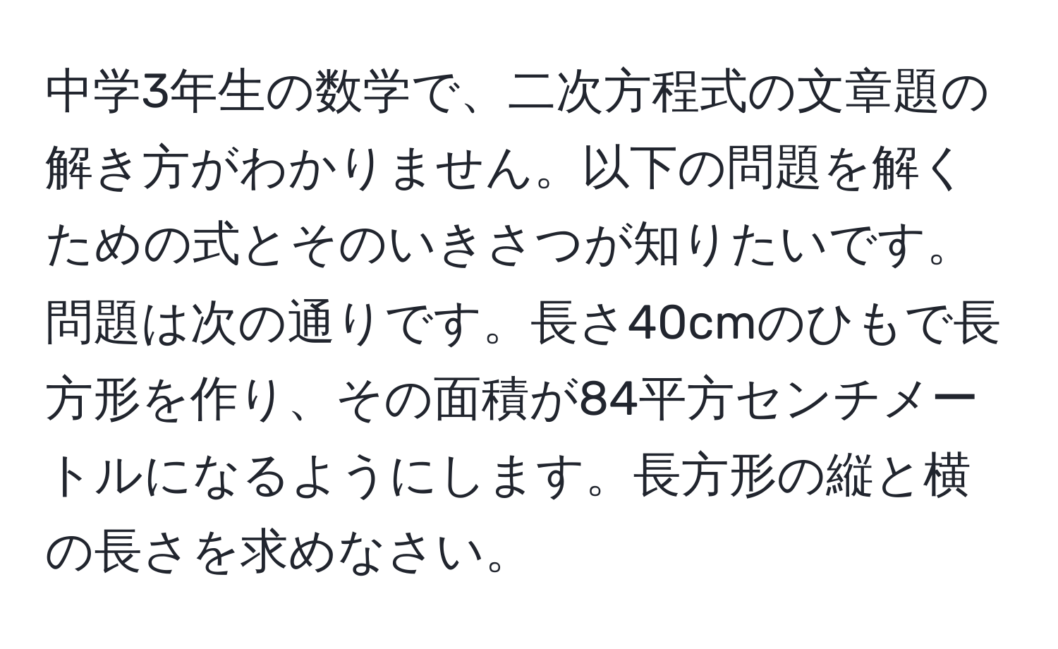 中学3年生の数学で、二次方程式の文章題の解き方がわかりません。以下の問題を解くための式とそのいきさつが知りたいです。問題は次の通りです。長さ40cmのひもで長方形を作り、その面積が84平方センチメートルになるようにします。長方形の縦と横の長さを求めなさい。