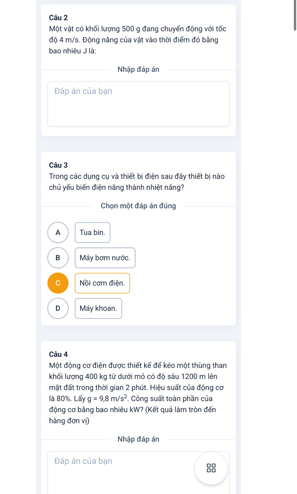 Một vật có khối lượng 500 g đang chuyển động với tốc
độ 4 m/s. Động năng của vật vào thời điểm đó bằng
bao nhiêu J là:
Nhập đáp án
Đáp án của bạn
Câu 3
Trong các dụng cụ và thiết bị điện sau đây thiết bị nào
chủ yếu biến điện năng thành nhiệt năng?
Chọn một đáp án đúng
A Tua bin.
B Máy bơm nước.
C Nồi cơm điện.
D Máy khoan.
Câu 4
Một động cơ điện được thiết kế để kéo một thùng than
khối lượng 400 kg từ dưới mỏ có độ sâu 1200 m lên
mặt đất trong thời gian 2 phút. Hiệu suất của động cơ
là 80%. Lấy g=9,8m/s^2 *. Công suất toàn phần của
động cơ bằng bao nhiêu kW? (Kết quả làm tròn đến
hàng đơn vị)
Nhập đáp án
Đáp án của bạn