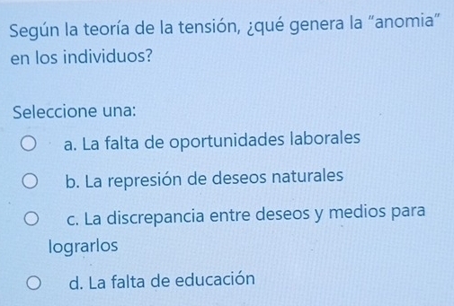 Según la teoría de la tensión, ¿qué genera la "anomia"
en los individuos?
Seleccione una:
a. La falta de oportunidades laborales
b. La represión de deseos naturales
c. La discrepancia entre deseos y medios para
lograrlos
d. La falta de educación