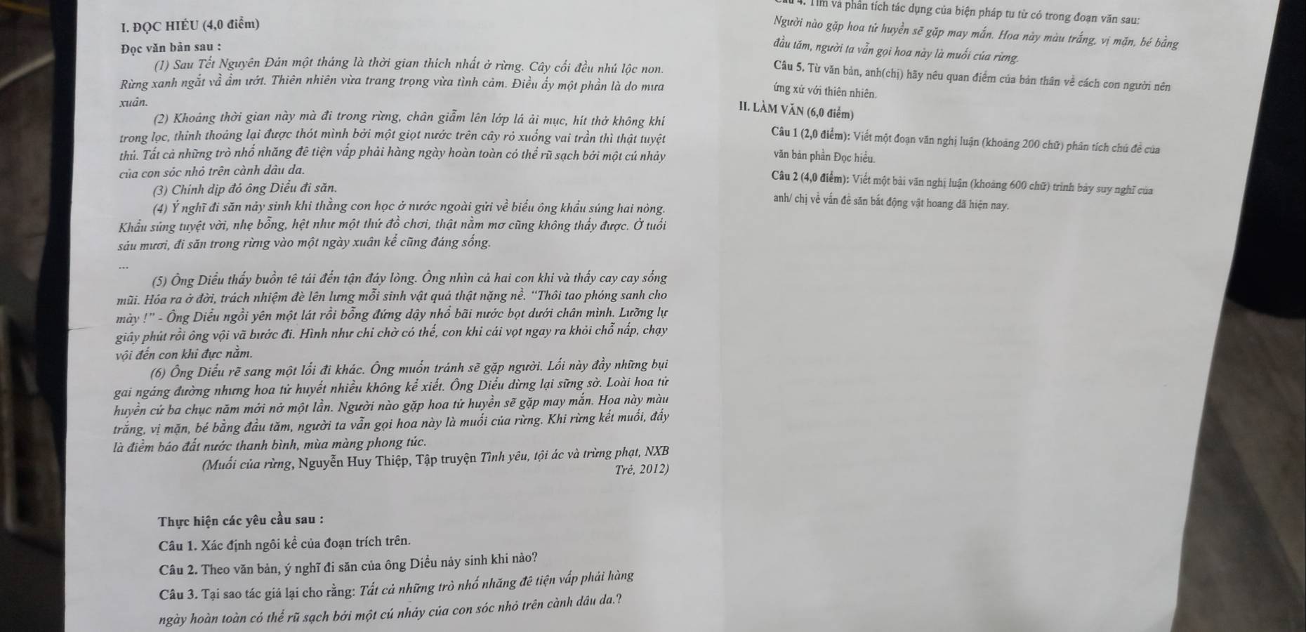 Tm và phần tích tác dụng của biện pháp tu từ có trong đoạn văn sau:
I. ĐQC HIÈU (4,0 điểm)
Người nào gặp hoa tử huyền sẽ gặp may mắn. Hoa này màu trắng, vị mặn, bé bằng
Đọc văn bản sau :
đầu tăm, người ta vẫn gọi hoa này là muối của rừng.
(1) Sau Tết Nguyên Đản một tháng là thời gian thích nhất ở rừng. Cây cối đều nhú lộc non.
Câu 5. Từ văn bản, anh(chị) hãy nêu quan điểm của bản thân về cách con người nên
Rừng xanh ngắt về ẩm ướt. Thiên nhiên vừa trang trọng vừa tình cảm. Điều ẩy một phần là do mưa
ứng xử với thiên nhiên.
xuân.
II. LÀM VăN (6,0 điểm)
(2) Khoáng thời gian này mà đi trong rừng, chân giẫm lên lớp lá ải mục, hít thở không khí Câu 1 (2,0 điểm): Viết một đoạn văn nghị luận (khoảng 200 chữ) phân tích chú đề của
trong lọc, thinh thoảng lại được thót mình bởi một giọt nước trên cây rỏ xuống vai trần thì thật tuyệt
thủ. Tất cả những trò nhổ nhăng đê tiện vấp phải hàng ngày hoàn toàn có thể rũ sạch bởi một cú nhảy
văn bản phần Đọc hiều.
của con sóc nhỏ trên cành dâu da.
Câu 2 (4,0 điểm): Viết một bài văn nghị luận (khoảng 600 chữ) trình bảy suy nghĩ của
(3) Chính dịp đó ông Diểu đi săn.
anh/ chị về vấn đề săn bắt động vật hoang dã hiện nay.
(4) Ý nghĩ đi săn nảy sinh khi thẳng con học ở nước ngoài gửi về biểu ông khẩu súng hai nòng.
Khẩu sứng tuyệt vời, nhẹ bỗng, hệt như một thứ đồ chơi, thật nằm mơ cũng không thấy được. Ở tuổi
sáu mươi, đi săn trong rừng vào một ngày xuân kể cũng đáng sống.
(5) Ông Diều thấy buồn tê tái đến tận đáy lòng. Ông nhìn cả hai con khi và thấy cay cay sống
mũi. Hóa ra ở đời, trách nhiệm đè lên lưng mỗi sinh vật quả thật nặng nề. 'Thôi tao phóng sanh cho
mày !'' - Ông Diều ngồi yên một lát rồi bổng đứng dậy nhổ bãi nước bọt dưới chân mình. Lưỡng lự
giây phút rồi ông vội vã bước đi. Hình như chi chờ có thế, con khi cái vọt ngay ra khỏi chỗ nấp, chạy
vội đến con khi đực nằm.
(6) Ông Diểu rẽ sang một lối đi khác. Ông muốn tránh sẽ gặp người. Lối này đầy những bụi
gai ngáng đường nhưng hoa tử huyết nhiều không kể xiết. Ông Diều dừng lại sững sờ. Loài hoa tử
huyền cử ba chục năm mới nở một lần. Người nào gặp hoa tử huyền sẽ gặp may mắn. Hoa này màu
trắng, vị mặn, bé bằng đầu tăm, người ta vẫn gọi hoa này là muối của rừng. Khi rừng kết muối, đẩy
là điểm báo đất nước thanh bình, mùa màng phong túc.
(Muối của rừng, Nguyễn Huy Thiệp, Tập truyện Tình yêu, tội ác và trừng phạt, NXB
Trẻ, 2012)
Thực hiện các yêu cầu sau :
Câu 1. Xác định ngôi kể của đoạn trích trên.
Câu 2. Theo văn bản, ý nghĩ đi săn của ông Diều nảy sinh khi nào?
Câu 3. Tại sao tác giả lại cho rằng: Tất cả những trò nhố nhăng đê tiện vấp phải hàng
ngày hoàn toàn có thể rũ sạch bởi một cú nhảy của con sóc nhỏ trên cành dâu da.?