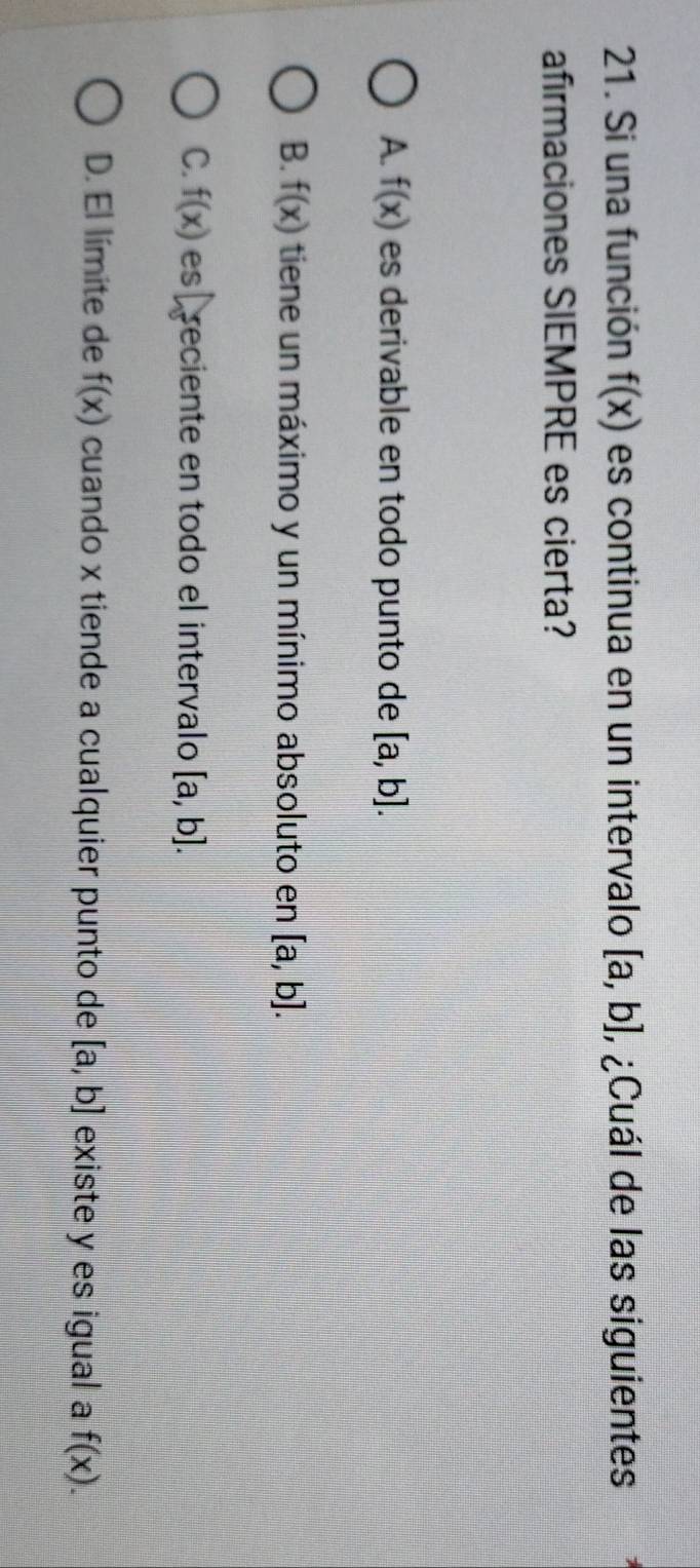 Si una función f(x) es continua en un intervalo [a,b] , ¿Cuál de las siguientes
afirmaciones SIEMPRE es cierta?
A. f(x) es derivable en todo punto de [a,b].
B. f(x) tiene un máximo y un mínimo absoluto en [a,b].
C. f(x) es reciente en todo el intervalo [a,b].
D. El límite de f(x) cuando x tiende a cualquier punto de [a,b] existe y es igual a f(x).