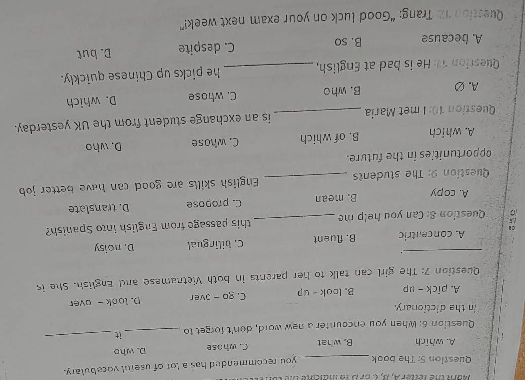 Mark the letter A, B, C or D to indicate the ton
Question 5: The book_
you recommended has a lot of useful vocabulary.
A. which B. what C. whose D. who
Question 6: When you encounter a new word, don’t forget to_
it_
in the dictionary.
A. pick - up B. look - up C. go - over D. look - over
Question 7: The girl can talk to her parents in both Vietnamese and English. She is
_.
A. concentric B. fluent C. bilingual D. noisy
L Question 8: Can you help me _this passage from English into Spanish?
A. copy B. mean C. propose D. translate
Question 9: The students _English skills are good can have better job
opportunities in the future.
A. which B. of which C. whose D. who
Question 10: I met Maria _is an exchange student from the UK yesterday.
A. Ø B. who C. whose D. which
Question 11: He is bad at English, _he picks up Chinese quickly.
A. because B. so C. despite D. but
Question 12: Trang: “Good luck on your exam next week!”