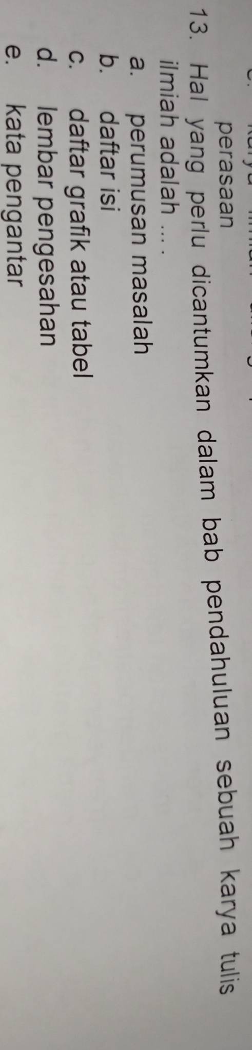 perasaan 
13. Hal yang perlu dicantumkan dalam bab pendahuluan sebuah karya tulis 
ilmiah adalah ... . 
a. perumusan masalah 
b. daftar isi 
c. daftar grafik atau tabel 
d. lembar pengesahan 
e. kata pengantar