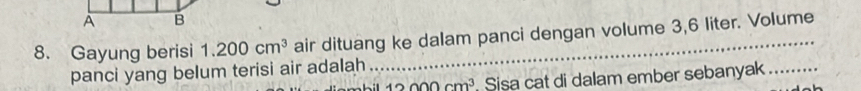 A B 
8. Gayung berisi 1.200cm^3 air dituang ke dalam panci dengan volume 3,6 liter. Volume 
panci yang belum terisi air adalah
12000cm^3 Sisa cat di dalam ember sebanyak_