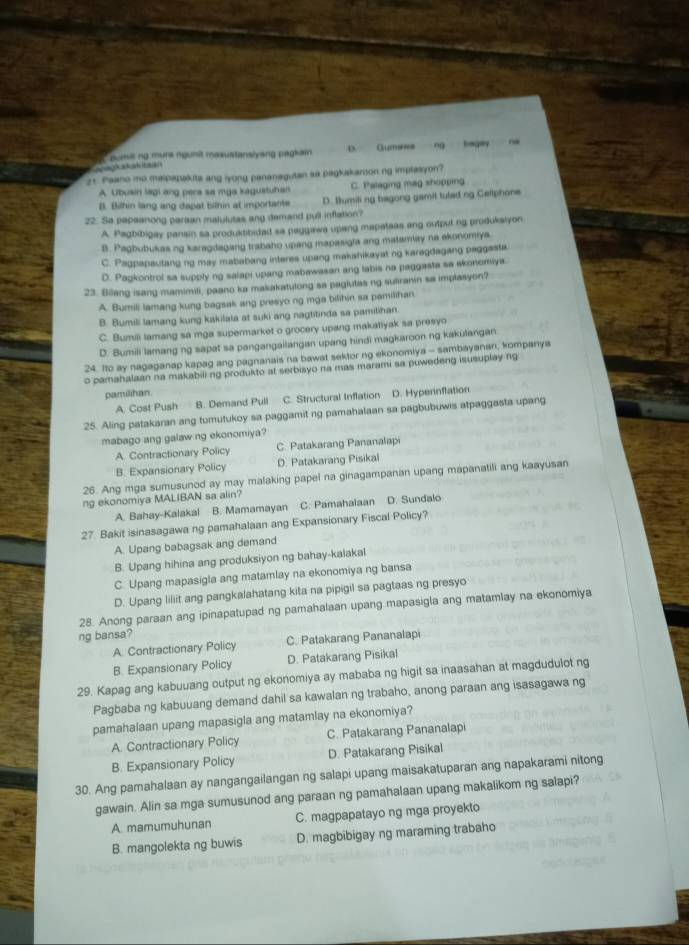 guimit ng mure ngunit masustansiyang pagkam D. Gumses ng hagey
agkakkitaa
21. Paano mo malpapakits ang iyong pananaguten sa pagkskaroonng implasyon?
A. Ubusin lagi ang pera sa mga kagustuhan C. Palaging mag shopping
B. Bilhin lang ang dapat bilhin at importante D. Ilumiling bagong gamit tulad ng Gellphone
22. Sa papeanong parsan malulutas any demand pull inflation?
A. Pagbibigay pansin sa produktibided sa paggawa upang mapateas ang output ng produksiyon
B. Pagbubukas ng karagdagang trabaho upang mapasigia ang matamlay na ekonomiya.
C. Pagpapautang ng may mabiabang interes upang makahikayat ng karegdagang paggesta
D. Pagkontrol sa supply ng salapi upang mabawasan ang labis na paggasta sa ekonomiya.
23. Biang isang mamimili, paano ka makakatulong sa pagiutas ng suairanin sa implasyon?
A. Bumili lamang kung bagsak ang presyo ng mga bilihin sa pamilihan
B. Bumili lamang kung kakilala at suki ang nagtitinda sa pamilihan.
C. Bumili lamang sa mga supermarket o grocery upang makatiyak sa presyo
D. Bumili lamang ng sapat sa pangangailangan upang hindi magkaroon ng kakulangan
24. Ito ay nagaganap kapag ang pagnanais na bawat sektor ng ekonomiya - sambayanan, kompanya
o pamahalaan na makabili ng produkto at serbisyo na mas marami sa puwedeng isusuplay ng
pamilihan.
A. Cost Push B. Demand Pull C. Structural Inflation D. Hyperinflation
25. Aling patakaran ang tumutukoy sa paggamit ng pamahalaan sa pagbubuwis atpaggasta upang
mabago ang galaw ng ekonomiya?
A. Contractionary Policy C. Patakarang Pananalapi
B. Expansionary Policy D. Patakarang Pisikal
26. Ang mga sumusunod ay may malaking papel na ginagampanan upang mapanatili ang kaayusan
ng ekonomiya MALIBAN sa alin?
A. Bahay-Kalakal B. Mamamayan C. Pamahalaan D. Sundalo
27. Bakit isinasagawa ng pamahalaan ang Expansionary Fiscal Policy?
A. Upang babagsak ang demand
B. Upang hihina ang produksiyon ng bahay-kalakal
C. Upang mapasigla ang matamlay na ekonomiya ng bansa
D. Upang liliit ang pangkalahatang kita na pipigil sa pagtaas ng presyo
28. Anong paraan ang ipinapatupad ng pamahalaan upang mapasigla ang matamlay na ekonomiya
ng bansa?
A. Contractionary Policy C. Patakarang Pananalapi
B. Expansionary Policy D. Patakarang Pisikal
29. Kapag ang kabuuang output ng ekonomiya ay mababa ng higit sa inaasahan at magdudulot ng
Pagbaba ng kabuuang demand dahil sa kawalan ng trabaho, anong paraan ang isasagawa ng
pamahalaan upang mapasigla ang matamlay na ekonomiya?
A. Contractionary Policy C. Patakarang Pananalapi
B. Expansionary Policy D. Patakarang Pisikal
30. Ang pamahalaan ay nangangailangan ng salapi upang maisakatuparan ang napakarami nitong
gawain. Alin sa mga sumusunod ang paraan ng pamahalaan upang makalikom ng salapi?
A. mamumuhunan C. magpapatayo ng mga proyekto
B. mangolekta ng buwis D. magbibigay ng maraming trabaho