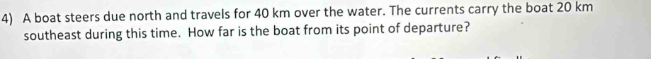 A boat steers due north and travels for 40 km over the water. The currents carry the boat 20 km
southeast during this time. How far is the boat from its point of departure?