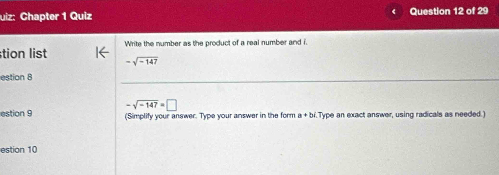 uiz: Chapter 1 Quiz Question 12 of 29
Write the number as the product of a real number and i.
stion list
-sqrt(-147)
estion 8
-sqrt(-147)=□
estion 9 (Simplify your answer. Type your answer in the form a+bi. Type an exact answer, using radicals as needed.)
estion 10