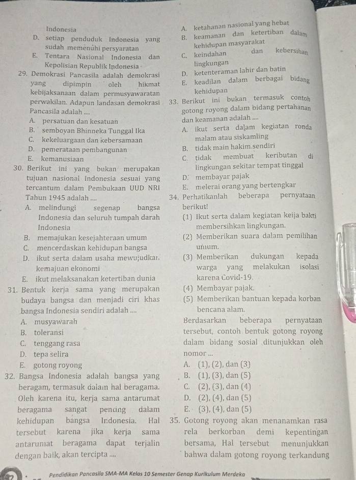 Indonesia
A. ketahanan nasional yang hebat
D. setiap penduduk Indonesia yang B. keamanan dan ketertiban dalam
sudah memėnúhi persyaratan
kehidupan masyarakat
E. Tentara Nasional Indonesia dan C. keindahan dan kebersihan
Kepolisian Republik Indonesia lingkungan
29. Demokrasi Pancasila adalah demokrasi D. ketenteraman lahir dan batin
yang dipimpin oleh hikmat E. keadilan dalam berbagai bidang
kebijaksanaan dalam permusyawaratan kehidupan
perwakilan. Adapun landasan demokrasi 33. Berikut ini bukan termasuk contoh
Pancasila adalah ....
gotong royong dalam bidang pertahanan
A. persatuan dan kesatuan dan keamanan adalah ....
B. semboyan Bhinneka Tunggal Ika A. ikut serta dalam kegiatan ronda
C. kekeluargaan dan kebersamaan malam atau siskamling
D. pemerataan pembangunan B. tidak main hakim sendiri
E. kemanusiaan
C. tidak membuat keributan di
30. Berikut ini yang bukan merupakan lingkungan sekitar tempat tinggal
tujuan nasional Indonesia sesuai yang D. membayar pajak
tercantum dalam Pembukaan UUD NRI E. melerai orang yang bertengkar
Tahun 1945 adalah .... 34. Perhatikanlah beberapa pernyataan
A. melindungi segenap bangsa berikut!
Indonesia dan seluruh tumpah darah (1) Ikut serta dalam kegiatan keija bakti
Indonesia membersihkan lingkungan.
B. memajukan kesejahteraan umum (2) Memberikan suara dalam pemilihan
C. mencerdaskan kehidupan bangsa umum.
D. ikut serta dalam usaha mewujudkan (3) Memberikan dukungan kepada
kemajuan ekonomi warga yang melakukan isolasi
E. ikut melaksanakan ketertiban dunia karena Covid-19.
31. Bentuk kerja sama yang merupakan (4) Membayar pajak.
budaya bangsa dan menjadi ciri khas (5) Memberikan bantuan kepada korban
bangsa Indonesia sendiri adalah .... bencana alam.
A. musyawarah Berdasarkan beberapa pernyataan
B. toleransi tersebut, contoh bentuk gotong royong
C. tenggang rasa dalam bidang sosial ditunjukkan oleh
D. tepa selira nomor ...
E. gotong royong A. (1), (2), dan (3)
32. Bangsa Indonesia adalah bangsa yang B. (1), (3), dan (5)
beragam, termasuk dalam hal beragama. C. (2), (3), dan (4)
Oleh karena itu, kerja sama antarumat D. (2), (4), dan (5)
beragama sangat pencing dalam E. (3), (4), dan (5)
kehidupan bangsa Indonesia. Hal 35. Gotong royong akan menanamkan rasa
tersebut karena jika kerja sama rela berkorban demi kepentingan
antarumat beragama dapat terjalin bersama, Hal tersebut menunjukkan
dengan baik, akan tercipta .... bahwa dalam gotong royong terkandung
Pendidikan Pancasila SMA-MA Kelas 10 Semester Genap Kurikulum Merdeka_